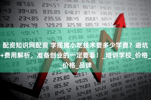 配资知识网配资 学摆摊小吃技术要多少学费？避坑指南+费用解析，准备创业的一定要看！_培训学校_价格_品牌