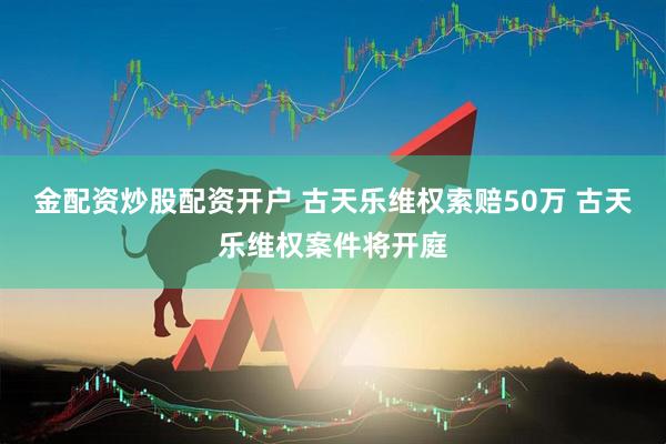 金配资炒股配资开户 古天乐维权索赔50万 古天乐维权案件将开庭