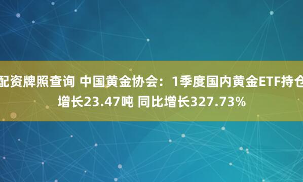 配资牌照查询 中国黄金协会：1季度国内黄金ETF持仓增长23.47吨 同比增长327.73%