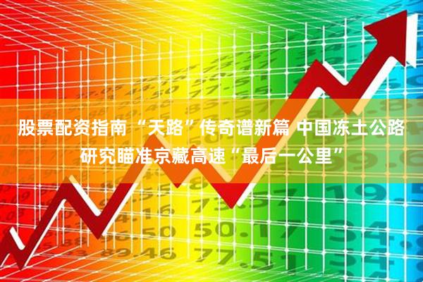 股票配资指南 “天路”传奇谱新篇 中国冻土公路研究瞄准京藏高速“最后一公里”